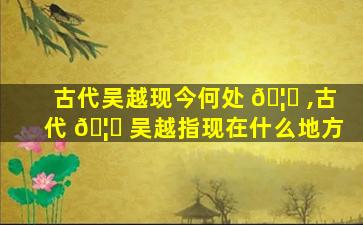 古代吴越现今何处 🦉 ,古代 🦋 吴越指现在什么地方